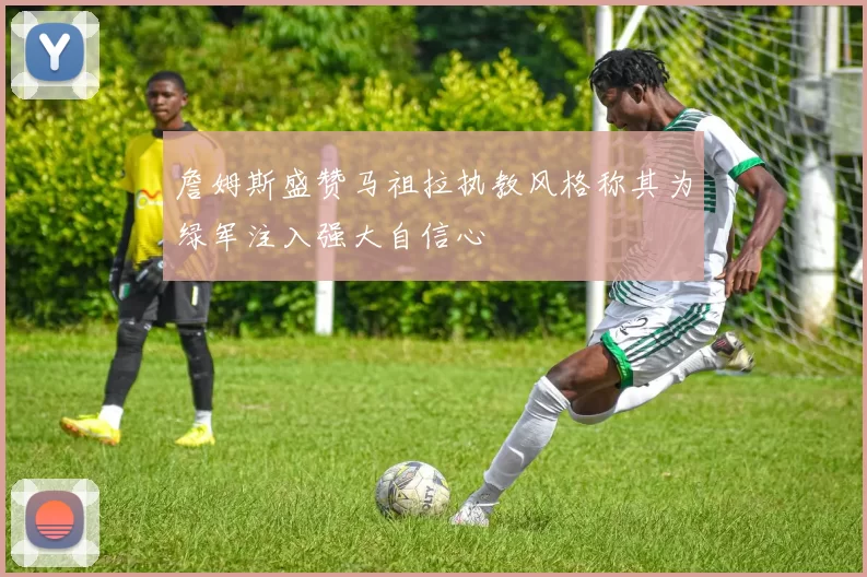 詹姆斯盛赞马祖拉执教风格称其为绿军注入强大自信心