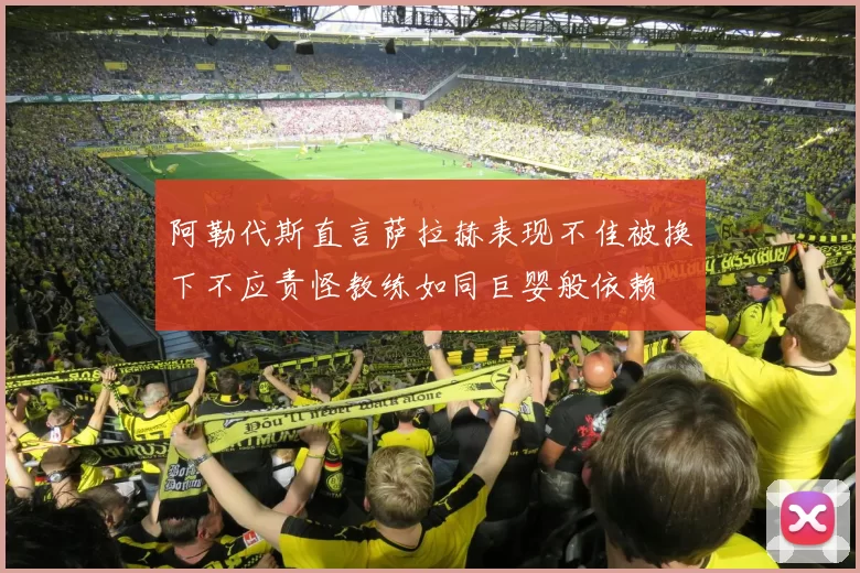 阿勒代斯直言萨拉赫表现不佳被换下不应责怪教练如同巨婴般依赖